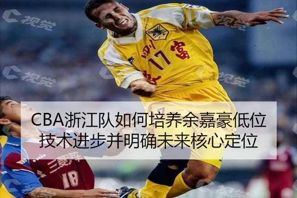 CBA浙江队如何培养余嘉豪低位技术进步并明确未来核心定位