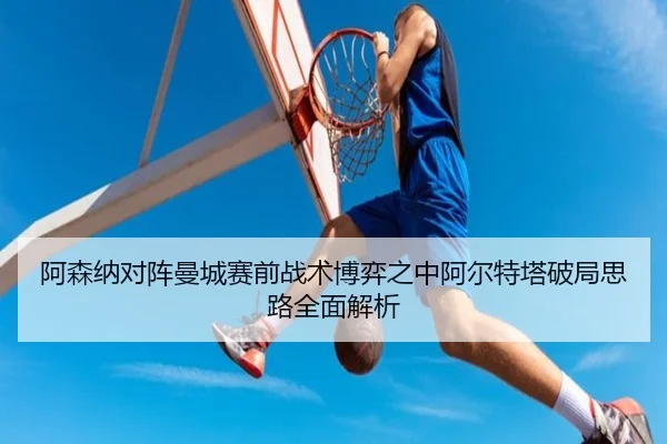 阿森纳对阵曼城赛前战术博弈之中阿尔特塔破局思路全面解析
