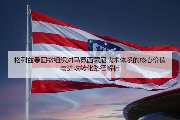 格列兹曼回撤组织对马竞西蒙尼战术体系的核心价值与进攻转化路径解析